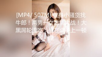 [MP4/ 507M] 健身小骚货找牛郎！两男一女激情大战！大黑屌轮流吃，坐在桌子上一顿操