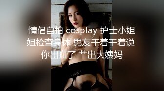 情侣自拍 cosplay 护士小姐姐检查身体 男友干着干着说 你出血了 艹出大姨妈