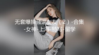 无套爆操骚逼女友（2）-合集-女神-上海-特写-留学