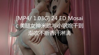 [MP4/ 1.03G] 24 ED Mosaic 美腿女神米欧与小钢炮干到潮吹不断香汗淋漓