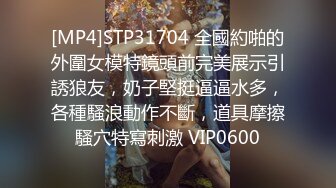 [MP4]STP31704 全國約啪的外圍女模特鏡頭前完美展示引誘狼友，奶子堅挺逼逼水多，各種騷浪動作不斷，道具摩擦騷穴特寫刺激 VIP0600