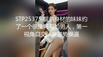 STP25375 苗条身材的妹妹约了一个很像鸭哥的男人，第一视角口交，多姿势操逼