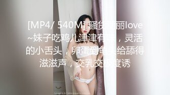 [MP4/ 540M] 骚货丽丽love~妹子吃鸡儿津津有味，灵活的小舌头，卵蛋到龟头给舔得滋滋声，交乳交极度诱