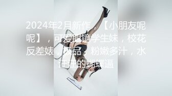 2024年2月新作，【小朋友呢呢】，可爱眼镜学生妹，校花反差婊，极品，粉嫩多汁，水汪汪的蝴蝶逼