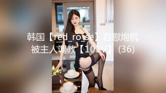 韩国【red_ro_se】自慰炮机被主人调教【101V】 (36)