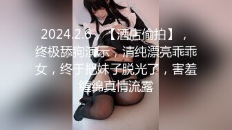 2024.2.6，【酒店偷拍】，终极舔狗演示，清纯漂亮乖乖女，终于把妹子脱光了，害羞缠绵真情流露