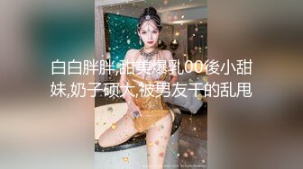 白白胖胖,甜美爆乳00後小甜妹,奶子硕大,被男友干的乱甩