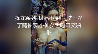 探花系列-极品小萝莉_洗干净了随便亲,小仙女舌吻口交啪啪