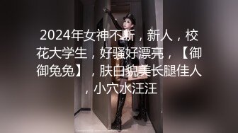 2024年女神不断，新人，校花大学生，好骚好漂亮，【御御兔兔】，肤白貌美长腿佳人，小穴水汪汪