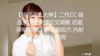 【超顶淫乱大神】二代CC 极品美少女束缚肛交调教 后庭异物臀搐痉挛 干翻双穴 内射肉便器小母狗