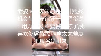 老婆大奶表妹总是勾引我,找机会带到宾馆狂干她,骚货说：用力操我,不要停,求你了,我喜欢你虐待我.叫声太大差点把服务员引来