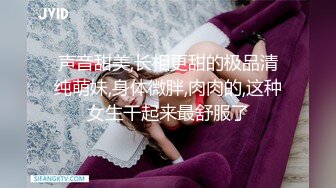 声音甜美,长相更甜的极品清纯萌妹,身体微胖,肉肉的,这种女生干起来最舒服了