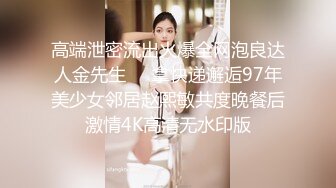 高端泄密流出火爆全网泡良达人金先生❤️拿快递邂逅97年美少女邻居赵熙敏共度晚餐后激情4K高清无水印版