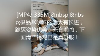 [MP4/ 335M]&nbsp;&nbsp;极品JK学妹的活大有长进，跪舔姿势优美，无套啪啪，下面滑艹得鸡巴是真舒服！