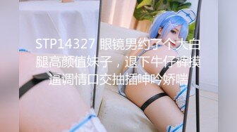 STP14327 眼镜男约了个大白腿高颜值妹子，退下牛仔裤摸逼调情口交抽插呻吟娇喘