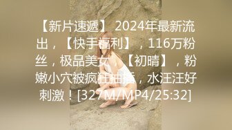 【新片速遞】 2024年最新流出，【快手福利】，116万粉丝，极品美女，【初晴】，粉嫩小穴被疯狂抽插，水汪汪好刺激！[327M/MP4/25:32]