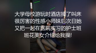 大学母校游玩时酒店操了叫床很厉害的性感小师妹后次日她又把一起在医院实习的护士班班花美女介绍给我操!