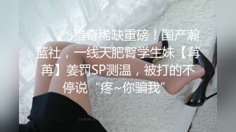 ⚫️⚫️猎奇稀缺重磅！国产瀚蓝社，一线天肥臀学生妹【苒苒】姜罚SP测温，被打的不停说“疼~你骗我”