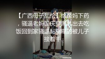 【广西母子乱伦】给亲妈下药，骚逼老妈国庆穿黑丝出去吃饭回到家骚逼黏糊糊的被儿子接着干