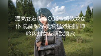 漂亮女友喵喵COS卡姆依龙女仆 跪舔深喉 无套猛烈抽插 呻吟内射女友精致浪穴