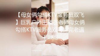 【母女俩勾搭KTV服务员双飞】巨乳户外主播苍老师母女俩勾搭KTV服务员双飞操完老逼干嫩鲍