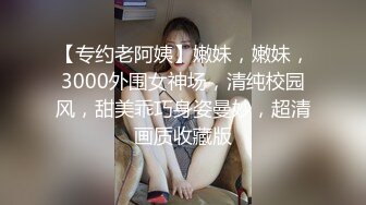 【专约老阿姨】嫩妹，嫩妹，3000外围女神场，清纯校园风，甜美乖巧身姿曼妙，超清画质收藏版