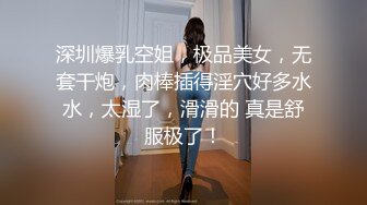 深圳爆乳空姐，极品美女，无套干炮，肉棒插得淫穴好多水水，太湿了，滑滑的 真是舒服极了！