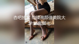 杏吧独家 约操高颜值美院大学生 鬼脚七