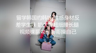 留学韩国约韩妹 性感身材反差学生妹 奶大臀翘细腰长腿 视频裸聊勾引哥哥操自己