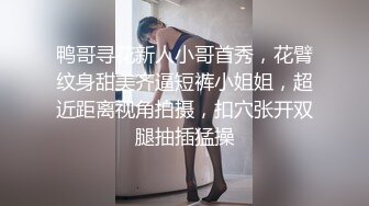 鸭哥寻花新人小哥首秀，花臂纹身甜美齐逼短裤小姐姐，超近距离视角拍摄，扣穴张开双腿抽插猛操