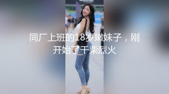 同厂上班的18岁嫩妹子，刚开始了干柴烈火