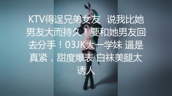 KTV得逞兄弟女友✿说我比她男友大而持久！要和她男友回去分手！03JK大一学妹 逼是真紧，甜度爆表 白袜美腿太诱人