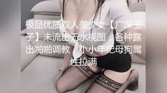 极品优质双人美少女【广深玉子】未流出无水视图，各种露出啪啪调教，小小年纪母狗属性拉满