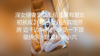 淫女绿妻鬼父乱伦【家有爱女初长成】 带小女儿去宾馆开房 边干边叫爸爸 享受一下顶级快乐！超紧粉嫩小穴