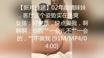 【新片速遞】02年痴情妹妹，客厅这个姿势实在是爽❤️女孩：好爽哇，快点操我，啊啊啊，你别艹一会儿不艹一会的，艹不爽我 [91M/MP4/04:00]