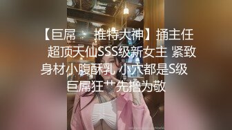 【巨屌❤️推特大神】捅主任✨ 超顶天仙SSS级新女主 紧致身材小腹酥乳 小穴都是S级 巨屌狂艹先撸为敬