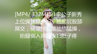 [MP4/ 332M] 91李公子新秀上位操长腿少妇，翘起屁股舔屌交，骑乘扶着腰抽插猛操，抬腿侧入操的少妇肚子疼