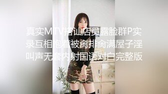 真实MTV搭讪店员露脸群P实录互相抱着被肏排肏满屋子淫叫声无套内射国语对白完整版