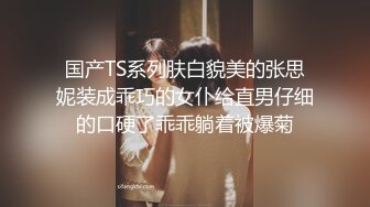 国产TS系列肤白貌美的张思妮装成乖巧的女仆给直男仔细的口硬了乖乖躺着被爆菊