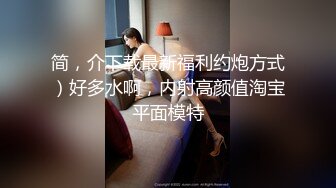 简，介下载最新福利约炮方式）好多水啊，内射高颜值淘宝平面模特