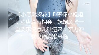 【小黑鸭探花】D罩杯小姐姐，酒店深夜相会，妩媚风骚一直要求快点儿插进来，奋力冲刺快速高潮来临