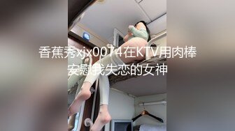 香蕉秀xjx0074在KTV用肉棒安慰我失恋的女神