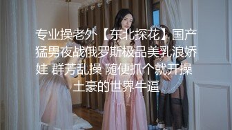 专业操老外【东北探花】国产猛男夜战俄罗斯极品美乳浪娇娃 群芳乱操 随便抓个就开操 土豪的世界牛逼