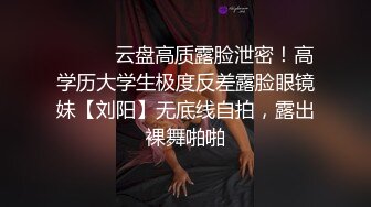 ⚫️⚫️云盘高质露脸泄密！高学历大学生极度反差露脸眼镜妹【刘阳】无底线自拍，露出裸舞啪啪