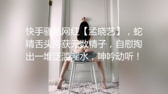 快手骚艳网红【孟晓艺】，蛇精舌头捋获无数精子，自慰掏出一堆泛滥淫水，呻吟动听！