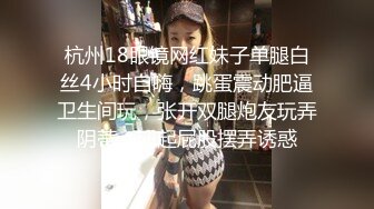 杭州18眼镜网红妹子单腿白丝4小时自嗨，跳蛋震动肥逼卫生间玩，张开双腿炮友玩弄阴蒂，翘起屁股摆弄诱惑