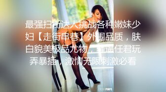 最强扫街达人挑战各种嫩妹少妇【走街串巷】外围品质，肤白貌美极品尤物，骚逼任君玩弄暴插，激情无限刺激必看