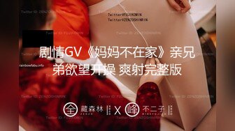 剧情GV《妈妈不在家》亲兄弟欲望开操 爽射完整版