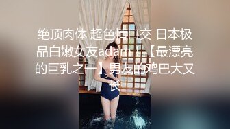 绝顶肉体 超色情口交 日本极品白嫩女友adam！【最漂亮的巨乳之一】男友的鸡巴大又长