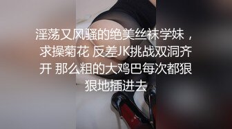 淫荡又风骚的绝美丝袜学妹，求操菊花 反差JK挑战双洞齐开 那么粗的大鸡巴每次都狠狠地插进去